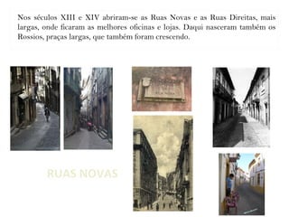 RUAS NOVAS
Nos séculos XIII e XIV abriram-se as Ruas Novas e as Ruas Direitas, mais
largas, onde ficaram as melhores oficinas e lojas. Daqui nasceram também os
Rossios, praças largas, que também foram crescendo.
 