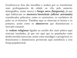 Localizava-se fora das muralhas e acabou por se transformar
num prolongamento da cidade ou vila, pelo aumento
demográfico; assim nasceu o burgo novo (burguesia), já que
aqui habitavam os mesteres/mesteirais (oficios artesanais)
considerados poluentes, como os carniceiros, os curtidores de
peles ou os ferreiros. Também aqui se situavam as hortas e os
pomares, assim como os almocreves que dinamizavam o
mercado semanal.
As ordens religiosas ligadas ao auxilio dos mais pobres aqui
estavam instaladas, já que era aqui que as populações mais
desfavorecidas moravam, assim como mendigos e peregrinos; os
franciscanos e dominicanos prestavam aqui assistência a esta
franja populacional.
 