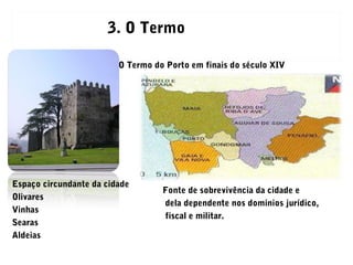 O Termo do Porto em finais do século XIV
Espaço circundante da cidade
Olivares
Vinhas
Searas
Aldeias
Fonte de sobrevivência da cidade e
dela dependente nos domínios jurídico,
fiscal e militar.
3. O Termo
 