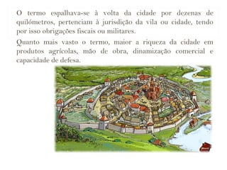 O termo espalhava-se à volta da cidade por dezenas de
quilómetros, pertenciam à jurisdição da vila ou cidade, tendo
por isso obrigações fiscais ou militares.
Quanto mais vasto o termo, maior a riqueza da cidade em
produtos agrícolas, mão de obra, dinamização comercial e
capacidade de defesa.
 