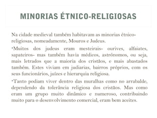 MINORIAS ÉTNICO-RELIGIOSAS
Na cidade medieval também habitavam as minorias étnico-
religiosas, nomeadamente, Mouros e Judeus.
•Muitos dos judeus eram mesteirais- ourives, alfaiates,
sapateiros- mas também havia médicos, astrónomos, ou seja,
mais letrados que a maioria dos cristãos, e mais abastados
também. Estes viviam em judiarias, bairros próprios, com os
seus funcionários, juízes e hierarquia religiosa.
•Tanto podiam viver dentro das muralhas como no arrabalde,
dependendo da tolerância religiosa dos cristãos. Mas como
eram um grupo muito dinâmico e numeroso, contribuindo
muito para o desenvolvimento comercial, eram bem aceites.
 