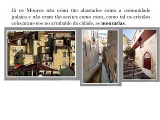 Já os Mouros não eram tão abastados como a comunidade
judaica e não eram tão aceites como estes, como tal os cristãos
colocaram-nos no arrabalde da cidade, as mourarias.
 
