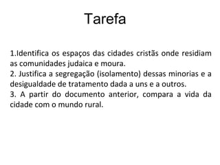 1.Identifica os espaços das cidades cristãs onde residiam
as comunidades judaica e moura.
2. Justifica a segregação (isolamento) dessas minorias e a
desigualdade de tratamento dada a uns e a outros.
3. A partir do documento anterior, compara a vida da
cidade com o mundo rural.
Tarefa
 