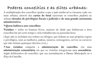 Poderes concelhios e as elites urbanas:
A multiplicação dos concelhos ajudou a que o país medieval se tornasse cada vez
mais urbano; através das cartas de foral nasceram os concelhos perfeitos ou
urbanos dotados de privilégios fiscais e judiciais e de uma grande autonomia
administrativa.
Quem habitava nos concelhos:
Vizinhos – todos os homens livres, maiores de idade que habitavam a área
concelhia há um certo tempo e nela trabalhavam ou possuíam bens.
(Aqui não se incluíam nos nobres ou clérigos, que tinham as suas próprias regras
e privilégios, nem as mulheres, judeus, mouros, estrangeiros, servos ou escravos
que não tinham quaisquer direitos civis.)
Aos vizinhos competia a administração do concelho- era uma
administração comunitária em que os vizinhos integravam uma assembleia-
órgão deliberativo do concelho- que era normalmente a Domus Municipalis ou o
Paço do Concelho.
 