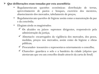  Que deliberações eram tomadas por esta assembleia:
• Regulamentavam questões económicas: distribuição de terras,
aproveitamento de pastos e bosques, exercício dos mesteres,
abastecimento dos mercados, tabelamento de preços;
• Regulamentavam questões de higiene assim como a manutenção da paz
e da concórdia.
• Elegiam ainda os magistrados:
 Os alcaides ou juízes- supremos dirigentes, responsáveis pela
administração da justiça;
 Almotacés- encarregados da vigilância dos mercados, dos pesos,
medidas, preços nos mercados, assim como da higiene e obras
públicas;
 Procurador- tesoureiro e representava externamente o concelho;
 Chanceler- guardava o selo e a bandeira da cidade (objetos que
atestavam que era um concelho doado através da carta de foral)
 