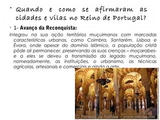 • 1- Avanço da Reconquista:
Integrou na sua ação territórios muçulmanos com marcadas
características urbanas, como Coimbra, Santarém, Lisboa e
Évora, onde apesar do domínio islâmico, a população cristã
pôde ali permanecer, preservando as suas crenças – moçarabes-
e a eles se deveu a transmissão do legado muçulmano,
nomeadamente, as instituições, o urbanismo, as técnicas
agrícolas, artesanais e comerciais e ainda a arte.
• Quando e como se afirmaram as
cidades e vilas no Reino de Portugal?
 