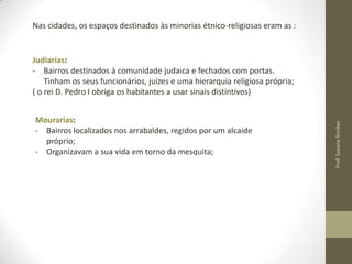Nas cidades, os espaços destinados às minorias étnico-religiosas eram as :

Mourarias:
- Bairros localizados nos arrabaldes, regidos por um alcaide
próprio;
- Organizavam a sua vida em torno da mesquita;

Prof. Susana Simões

Judiarias:
- Bairros destinados à comunidade judaica e fechados com portas.
Tinham os seus funcionários, juízes e uma hierarquia religiosa própria;
( o rei D. Pedro I obriga os habitantes a usar sinais distintivos)

 