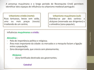 A presença muçulmana e o longo período de Reconquista Cristã permitem
identificar dois espaços de influência no urbanismo medieval português:

Urbanismo muçulmano (sul):
Distribui-se por dois centros: a
alcáçova (reservada aos dirigentes) e
a almedina (zona popular);

Influências muçulmanas e cristãs:
Almedina :
- Polo de importância política e religiosa;
- Área mais importante da cidade: os mercados e a mesquita faziam a ligação
entre a população;
- Zona desorganizada, que crescia sem planeamento;

Alcáçova:
- Zona fortificada destinada aos governantes;
Catedral

Prof. Susana Simões

Urbanismo cristão (norte):
Ruas
tortuosas,
becos
sem
saída, uma ou mais praças (rossio)
irradiando de um centro;

 