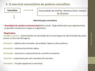 5. O exercício comunitário de poderes concelhios
Concelhos

Comunidade de vizinhos (homens livres, maiores
de 18 anos)
(livres, maiores de 18 anos)
Administração comunitária

•Magistrados:
Alcaides ou juízes – representantes da autoridade do rei encarregues da administração da justiça
(viviam na Torre de Menagem);
Almotacés – vigilância dos mercados, da sanidade, higiene e obras públicas;
Almoxarife – cobrança dos direitos régios;
Procurador – tesoureiro e representante do concelho no exterior;
Chanceler – responsável pelo selo e bandeira do concelho;
Vereadores – funções legislativas e executivas (escolhidos pelo rei e vão representar uma
limitação à autonomia concelhia);

Prof. Susana Simões

• Assembleia de vizinhos ou homens-bons(elite social) - Órgão deliberativo que regulamentava
as questões económicas e elegia os magistrados;

 