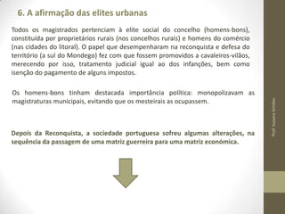 6. A afirmação das elites urbanas

Os homens-bons tinham destacada importância política: monopolizavam as
magistraturas municipais, evitando que os mesteirais as ocupassem.

Depois da Reconquista, a sociedade portuguesa sofreu algumas alterações, na
sequência da passagem de uma matriz guerreira para uma matriz económica.

Prof. Susana Simões

Todos os magistrados pertenciam à elite social do concelho (homensbons), constituída por proprietários rurais (nos concelhos rurais) e homens do
comércio (nas cidades do litoral). O papel que desempenharam na reconquista e
defesa do território (a sul do Mondego) fez com que fossem promovidos a
cavaleiros-vilãos, merecendo por isso, tratamento judicial igual ao dos
infanções, bem como isenção do pagamento de alguns impostos.

 