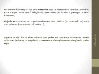 O cavaleiro foi ultrapassado pelo mercador, que se destacou no seio dos concelhos
e cuja importância leva à criação de associações destinadas a proteger os seus
interesses;

A partir do séc. XIV, as elites urbanas com poder nos concelhos virão o seu raio de
ação mais limitado, na sequência da crescente afirmação e centralização do poder
régio.

Prof. Susana Simões

Os juristas assumiram um papel de relevo em atos públicos (ao serviço do rei) e em
atos privados (testamentos, doações,…);

 