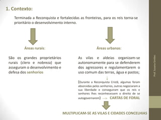 1. Contexto:
Terminada a Reconquista e fortalecidas as fronteiras, para os reis torna-se
prioritário o desenvolvimento interno.

Áreas urbanas:

São os grandes proprietários
rurais (clero e nobreza) que
asseguram o desenvolvimento e
defesa dos senhorios

As vilas e aldeias organizam-se
autonomamente para se defenderem
dos agressores e regulamentarem o
uso comum das terras, água e pastos;
(Durante

a Reconquista Cristã, algumas foram
absorvidas pelos senhorios, outras negociaram a
sua liberdade e conseguiram que os reis e
senhores lhes reconhecessem o direito de se
autogovernarem)
CARTAS DE FORAL

MULTIPLICAM-SE AS VILAS E CIDADES CONCELHIAS

Prof. Susana Simões

Áreas rurais:

 