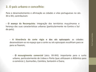 2. O país urbano e concelhio:
Para o desenvolvimento e afirmação as cidades e vilas portuguesas no séc.
XII e XIII, contribuíram:

- A itinerância da corte régia e das sés episcopais: as cidades
desenvolviam-se no espaço que a corte ou sés episcopais escolhiam para se
para se fixarem;

- O ressurgimento comercial (sécs. XII-XIII): importante para o surto
urbano, particularmente de Lisboa e Porto (que utilizavam o Atlântico para
o comércio ), Guimarães, Coimbra, Santarém e Évora;

Prof. Susana Simões

- O avanço da Reconquista: integração dos territórios muçulmanos e
herança das suas características urbanas (particularmente no Centro e Sul
do país);

 