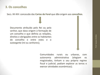 3. Os concelhos

Documento atribuído pelo Rei ou pelo
senhor, que dava origem à formação de
um concelho e que definia as
relações, direitos e obrigações entre os
habitantes do concelho e entre estes e o
outorgante (rei ou senhores);

Comunidades rurais ou urbanas, com
autonomia administrativa (elegiam os
magistrados, tinham o seu próprio regime
fiscal e judicial, podiam explorar as terras e
exercer atividades económicas);

Prof. Susana Simões

Secs. XII-XIII: concessão das Cartas de Foral que dão origem aos concelhos.

 