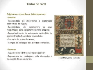 Cartas de Foral

- Deveres
- Pagamento de tributo ao rei ou senhor;
- Pagamento de portagens pela circulação e
transação de mercadorias.

Prof. Susana Simões

Originam os concelhos e determinam os:
- Direitos
- Possibilidade de determinar a exploração
económica da região;
- Possibilidade de escolherem os seus
magistrados para aplicarem o direito próprio;
- Reconhecimento da autonomia no âmbito da
administração, fiscalidade e jurisdição;
- Garantia de posse de terras;
- Isenção da aplicação dos direitos senhoriais.

Foral Manuelino (Almada)

 