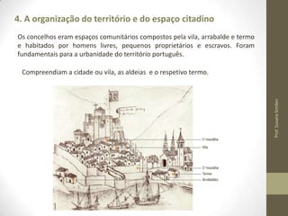 4. A organização do território e do espaço citadino
Os concelhos eram espaços comunitários compostos pela vila, arrabalde e termo
e habitados por homens livres, pequenos proprietários e escravos. Foram
fundamentais para a urbanidade do território português.

Prof. Susana Simões

Compreendiam a cidade ou vila, as aldeias e o respetivo termo.

 