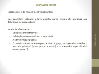 Vila/ núcleo central
- Local central e de encontro entre habitantes;

- Na vila localizavam-se:
- Edifícios administrativos;
- Habitações dos mercadores e mesteirais;
- A administração pública;
- O castelo, a torre de menagem, a sé ou a igreja, os paços do concelho, o
mercado principal (numa praça ou rossio) e os mercados especializados
(carne, peixe…);

Prof. Susana Simões

- Nos concelhos urbanos, estava envolta numa cintura de muralhas que
delimitava o espaço urbano;

 