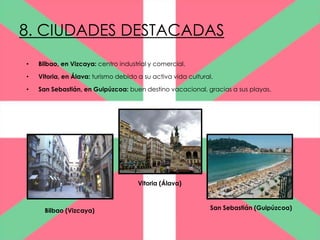 8. CIUDADES DESTACADAS
•   Bilbao, en Vizcaya: centro industrial y comercial.

•   Vitoria, en Álava: turismo debido a su activa vida cultural.

•   San Sebastián, en Guipúzcoa: buen destino vacacional, gracias a sus playas.




                                      Vitoria (Álava)



      Bilbao (Vizcaya)                                         San Sebastián (Guipúzcoa)
 