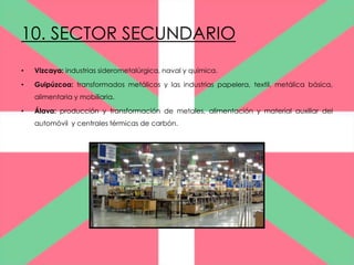 10. SECTOR SECUNDARIO
•   Vizcaya: industrias siderometalúrgica, naval y química.

•   Guipúzcoa: transformados metálicos y las industrias papelera, textil, metálica básica,
    alimentaria y mobiliaria.

•   Álava: producción y transformación de metales, alimentación y material auxiliar del
    automóvil y centrales térmicas de carbón.
 