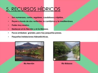 5. RECURSOS HÍDRICOS
•   Son numerosos, cortos, regulares, caudalosos y rápidos.

•   Fluyen a través de dos vertientes: la cantábrica y la mediterránea.

•   Poder muy erosivo.

•   Destacan el río Nervión y el río Bidasoa.

•   Pocos embalses grandes, pero hay pequeñas presas.

•   Pequeñas instalaciones hidroeléctricas.




                 Río Nervión                              Río Bidasoa
 