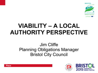 Place
VIABILITY – A LOCAL
AUTHORITY PERSPECTIVE
Jim Cliffe
Planning Obligations Manager
Bristol City Council
 