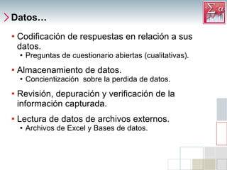 Datos… Codificación de respuestas en relación a sus datos. Preguntas de cuestionario abiertas (cualitativas). Almacenamiento de datos. Concientización  sobre la perdida de datos.  Revisión, depuración y verificación de la información capturada. Lectura de datos de archivos externos. Archivos de Excel y Bases de datos. 