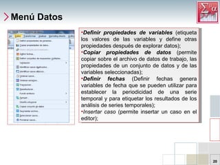 Menú Datos Definir propiedades de variables  (etiqueta los valores de las variables y define otras propiedades después de explorar datos);  Copiar propiedades de datos  (permite copiar sobre el archivo de datos de trabajo, las propiedades de un conjunto de datos y de las variables seleccionadas);  Definir fechas  (Definir fechas genera variables de fecha que se pueden utilizar para establecer la periodicidad de una serie temporal y para etiquetar los resultados de los análisis de series temporales);  Insertar caso  (permite insertar un caso en el editor); 