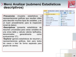 Menú Analizar (submenú Estadísticos descriptivos) Frecuencias   (muestra estadísticos y representaciones gráficas que resultan útiles para describir muchos tipos de variables, y es un buen procedimiento para la inspección inicial de datos);  Descriptivos   (presenta estadísticos de resumen univariados para varias variables en una única tabla y calcula valores tipificados, denominados generalmente como puntuaciones “Z”); Explorar   (genera estadísticos de resumen y representaciones gráficas, bien para todos los casos o bien de forma separada para grupos de casos);  