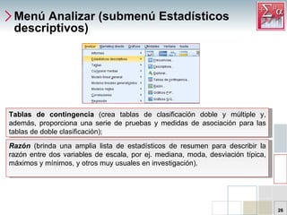 Menú Analizar (submenú Estadísticos descriptivos) Tablas de contingencia (crea tablas de clasificación doble y múltiple y, además, proporciona una serie de pruebas y medidas de asociación para las tablas de doble clasificación);  Tablas de contingencia  (crea tablas de clasificación doble y múltiple y, además, proporciona una serie de pruebas y medidas de asociación para las tablas de doble clasificación);  Razón   (brinda una amplia lista de estadísticos de resumen para describir la razón entre dos variables de escala, por ej. mediana, moda, desviación típica, máximos y mínimos, y otros muy usuales en investigación).   