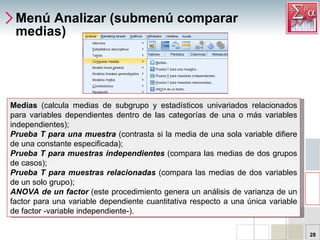 Menú Analizar (submenú comparar medias) Medias  (calcula medias de subgrupo y estadísticos univariados relacionados para variables dependientes dentro de las categorías de una o más variables independientes); Prueba T para una muestra  (contrasta si la media de una sola variable difiere de una constante especificada);  Prueba T para muestras independientes  (compara las medias de dos grupos de casos); Prueba T para muestras relacionadas  (compara las medias de dos variables de un solo grupo); ANOVA de un factor  (este procedimiento genera un análisis de varianza de un factor para una variable dependiente cuantitativa respecto a una única variable de factor -variable independiente-). 