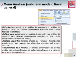 Menú Analizar (submenú modelo lineal general) Univariante  (proporciona un análisis de regresión y un análisis de varianza para una variable dependiente mediante uno o más factores o variables);  Multivariante   (proporciona un análisis de regresión y un análisis de varianza para variables dependientes múltiples por una o más covariables o variables de factor);  Medidas repetidas  (analiza grupos de variables dependientes relacionadas que representan diferentes medidas del mismo atributo);  Componentes de la varianza  (se emplea para modelos de efectos mixtos, estima la contribución de cada efecto aleatorio a la varianza de la variable dependiente).  