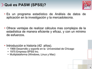 Qué es PASW (SPSS)? Es un programa estadístico de Análisis de datos de aplicación en la investigación y la mercadotecnia. Ofrece ventajas de realizar cálculos mas complejos de la estadística de manera eficiente y eficaz, y con un mínimo de esfuerzos. Introducción e historia ( 42  años ). 1968 Desarrollo y soporte en la  Universidad de Chicago 1975 Empresa SPSS Inc. Multiplataforma (Windows, Linux y Mac) 