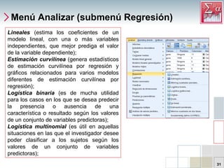 Menú Analizar (submenú Regresión) Lineales   (estima los coeficientes de un modelo lineal, con una o más variables independientes, que mejor prediga el valor de la variable dependiente);  Estimación curvilínea  (genera estadísticos de estimación curvilínea por regresión y gráficos relacionados para varios modelos diferentes de estimación curvilínea por regresión);  Logística binaria  (es de mucha utilidad para los casos en los que se desea predecir la presencia o ausencia de una característica o resultado según los valores de un conjunto de variables predictoras);  Logística multinomial  (es útil en aquellas situaciones en las que el investigador desee poder clasificar a los sujetos según los valores de un conjunto de variables predictoras);  