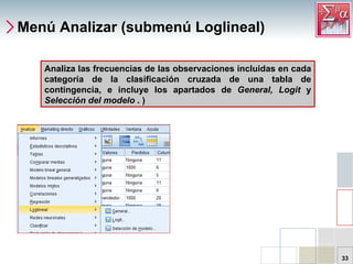 Menú Analizar (submenú Loglineal) Analiza las frecuencias de las observaciones incluidas en cada categoría de la clasificación cruzada de una tabla de contingencia, e incluye los apartados de  General, Logit  y  Selección del modelo  . ) 