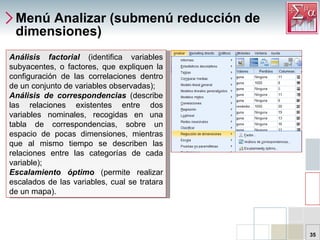 Menú Analizar (submenú reducción de dimensiones) Análisis factorial  (identifica variables subyacentes, o factores, que expliquen la configuración de las correlaciones dentro de un conjunto de variables observadas);  Análisis de correspondencias  (describe las relaciones existentes entre dos variables nominales, recogidas en una tabla de correspondencias, sobre un espacio de pocas dimensiones, mientras que al mismo tiempo se describen las relaciones entre las categorías de cada variable);  Escalamiento óptimo  (permite realizar escalados de las variables, cual se tratara de un mapa).  