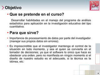 Objetivo Que se pretende en el curso? Desarrollar habilidades en el manejo del programa de análisis estadístico para aplicación en la investigación educativa del tipo cuantitativa. Para que sirve? Importancia de procesamiento de datos por parte del investigador (manejar sus propios datos sin errores). Es imprescindible que el investigador mantenga el control de la situación en todo momento, y sea el quien se convierta en el tomador de decisiones; ya que el software lo único que hace es obedecer una orden, pero no manifiesta en ningún momento si el diseño de nuestro estudio es el adecuado, si la técnica es la idónea, etc. 