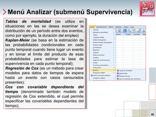 Menú Analizar (submenú Supervivencia) Tablas de mortalidad  (se utiliza en situaciones en las se desea examinar la distribución de un período entre dos eventos, como por ejemplo, la duración del empleo) Kaplan-Meier   (se basa en la estimación de las probabilidades condicionales en cada punto temporal cuando tiene lugar un evento y en tomar el límite del producto de esas probabilidades para estimar la tasa de supervivencia en cada punto temporal);  Regresión de Cox  (es un método para crear modelos para datos de tiempos de espera hasta un evento con casos censurados presentes);  Cox con covariable dependiente del tiempo  (denominado también modelo de regresión de Cox extendido, el cual permite especificar las covariables dependientes del tiempo).  