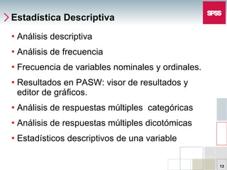 Estadística Descriptiva Análisis descriptiva Análisis de frecuencia Frecuencia de variables nominales y ordinales. Resultados en PASW: visor de resultados y editor de gráficos. Análisis de respuestas múltiples  categóricas Análisis de respuestas múltiples dicotómicas Estadísticos descriptivos de una variable 