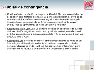Tablas de contingencia Coeficiente de correlación de rangos de Kendall : Se trata de medidas de asociación para factores ordinales. La perfecta asociación positiva se da cuando ta=1. La perfecta asociación negativa se da cuando ta=-1, y la independencia se da cuando ta=0. La asociación será tanto mayor cuanto más se aproxime ta en valor absoluto, a la unidad. Coeficiente “d de Somers” : La perfecta asociación positiva se da cuando d=1, asociación negativa cuando d=-1, y la independencia se da cuando d=0. La asociación será tanto mayor, cuánto más se aproxime d, en valor absoluto, a la unidad. Coeficiente Eta : se utiliza cuando el atributo dependiente se mide en un intervalo y el atributo independiente se mide en una escala ordinal o nominal. El rango se mide igual que los coeficientes anteriores, 1 para una relación perfecta, y 0 cuando existe independencia de variables. 