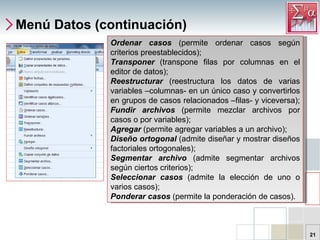 Menú Datos (continuación) Ordenar casos  (permite ordenar casos según criterios preestablecidos);  Transponer   (transpone filas por columnas en el editor de datos); Reestructurar   (reestructura los datos de varias variables –columnas- en un único caso y convertirlos en grupos de casos relacionados –filas- y viceversa);  Fundir archivos  (permite mezclar archivos por casos o por variables);  Agregar   (permite agregar variables a un archivo); Diseño ortogonal  (admite diseñar y mostrar diseños factoriales ortogonales);  Segmentar archivo  (admite segmentar archivos según ciertos criterios);  Seleccionar casos  (admite la elección de uno o varios casos);  Ponderar casos  (permite la ponderación de casos). 