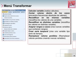 Menú Transformar Calcular variable  (realiza cálculos);  Contar valores dentro de los casos  (encuentra frecuencias absolutas de valores);  Recodificar en las mismas variables  (recodifica los valores de una variable);  Recodificar en distintas variables  (recodifica los valores en distintas variable);  Asignar rangos a casos  (crea nuevas variables que contienen rangos);  Crear serie temporal  (crea una variable tipo serie de tiempo);  Reemplazar valores perdidos   (Reemplazar valores perdidos creando nuevas variables);  