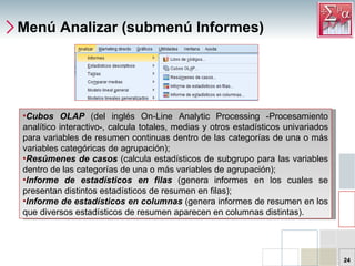 Menú Analizar (submenú Informes) Cubos OLAP  (del inglés On-Line Analytic Processing -Procesamiento analítico interactivo-, calcula totales, medias y otros estadísticos univariados para variables de resumen continuas dentro de las categorías de una o más variables categóricas de agrupación); Resúmenes de casos  (calcula estadísticos de subgrupo para las variables dentro de las categorías de una o más variables de agrupación);  Informe de estadísticos en filas  (genera informes en los cuales se presentan distintos estadísticos de resumen en filas);  Informe de estadísticos en columnas  (genera informes de resumen en los que diversos estadísticos de resumen aparecen en columnas distintas).  