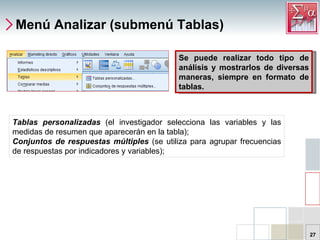 Menú Analizar (submenú Tablas) Tablas personalizadas  (el investigador selecciona las variables y las medidas de resumen que aparecerán en la tabla);  Conjuntos de respuestas múltiples  (se utiliza para agrupar frecuencias de respuestas por indicadores y variables);  Se puede realizar todo tipo de análisis y mostrarlos de diversas maneras, siempre en formato de tablas.  
