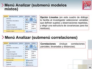 Menú Analizar (submenú modelos mixtos) Opción Lineales  (en este cuadro de diálogo le facilita al investigador seleccionar variables que definen sujetos y observaciones repetidas, y elegir una estructura de covarianzas para los residuos). Menú Analizar (submenú correlaciones) Correlaciones  (incluye correlaciones parciales, bivariadas y distancias).  