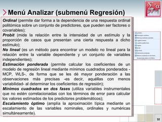 Menú Analizar (submenú Regresión) Ordinal   (permite dar forma a la dependencia de una respuesta ordinal politómica sobre un conjunto de predictores, que pueden ser factores o covariables);  Probit   (mide la relación entre la intensidad de un estímulo y la proporción de casos que presentan una cierta respuesta a dicho estímulo);  No lineal  (es un método para encontrar un modelo no lineal para la relación entre la variable dependiente y un conjunto de variables independientes);  Estimación ponderada  (permite calcular los coeficientes de un modelo de regresión lineal mediante mínimos cuadrados ponderados -MCP, WLS-, de forma que se les dé mayor ponderación a las observaciones más precisas -es decir, aquéllas con menos variabilidad- al determinar los coeficientes de regresión);  Mínimos cuadrados en dos fases  (utiliza variables instrumentales que no estén correlacionadas con los términos de error para calcular los valores estimados de los predictores problemáticos);  Escalamiento óptimo  (amplía la aproximación típica mediante un escalamiento de las variables nominales, ordinales y numéricas simultáneamente).  