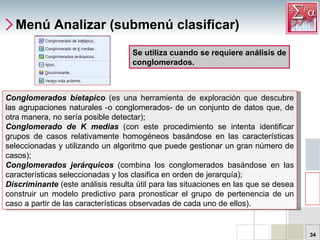 Menú Analizar (submenú clasificar) Conglomerados bietapico  (es una herramienta de exploración que descubre las agrupaciones naturales -o conglomerados- de un conjunto de datos que, de otra manera, no sería posible detectar);  Conglomerado de K medias  (con este procedimiento se intenta identificar grupos de casos relativamente homogéneos basándose en las características seleccionadas y utilizando un algoritmo que puede gestionar un gran número de casos);  Conglomerados jerárquicos  (combina los conglomerados basándose en las características seleccionadas y los clasifica en orden de jerarquía);  Discriminante   (este análisis resulta útil para las situaciones en las que se desea construir un modelo predictivo para pronosticar el grupo de pertenencia de un caso a partir de las características observadas de cada uno de ellos).  Se utiliza cuando se requiere análisis de conglomerados.  