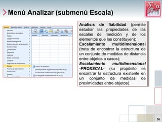 Menú Analizar (submenú Escala) Análisis de fiabilidad  (permite estudiar las propiedades de las escalas de medición y de los elementos que las constituyen);  Escalamiento multidimensional  (trata de encontrar la estructura de un conjunto de medidas de distancia entre objetos o casos);  Escalamiento multidimensional -PROXSCAL-  (su propósito es encontrar la estructura existente en un conjunto de medidas de proximidades entre objetos).  
