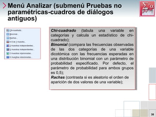Menú Analizar (submenú Pruebas no paramétricas-cuadros de diálogos antiguos) Chi-cuadrado  (tabula una variable en categorías y calcula un estadístico de chi-cuadrado);  Binomial   (compara las frecuencias observadas de las dos categorías de una variable dicotómica con las frecuencias esperadas en una distribución binomial con un parámetro de probabilidad especificado. Por defecto, el parámetro de probabilidad para ambos grupos es 0,5);  Rachas   (contrasta si es aleatorio el orden de aparición de dos valores de una variable);  