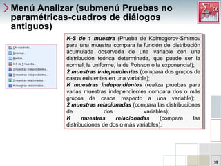 Menú Analizar (submenú Pruebas no paramétricas-cuadros de diálogos antiguos) K-S de 1 muestra  (Prueba de Kolmogorov-Smirnov para una muestra compara la función de distribución acumulada observada de una variable con una distribución teórica determinada, que puede ser la normal, la uniforme, la de Poisson o la exponencial);  2 muestras independientes  (compara dos grupos de casos existentes en una variable);  K muestras independientes  (realiza pruebas para varias muestras independientes compara dos o más grupos de casos respecto a una variable);  2 muestras relacionadas  (compara las distribuciones de dos variables);  K muestras relacionadas  (compara las distribuciones de dos o más variables).  