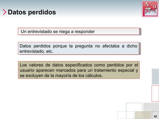 Datos perdidos Datos perdidos porque la pregunta no afectaba a dicho entrevistado, etc. Un entrevistado se niega a responder Los valores de datos especificados como perdidos por el usuario aparecen marcados para un tratamiento especial y se excluyen de la mayoría de los cálculos. 